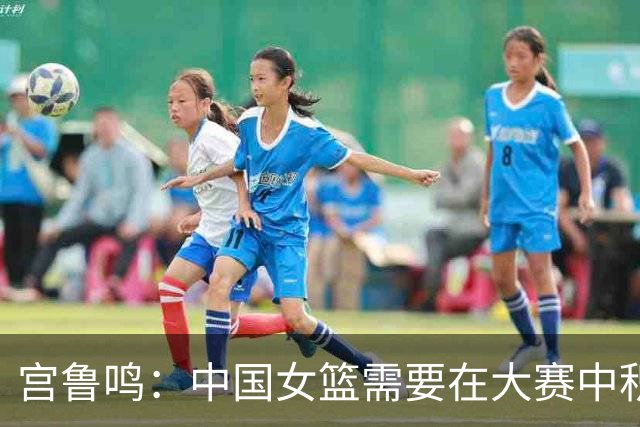 宫鲁鸣：中国女篮需要在大赛中积累经验、增强信心