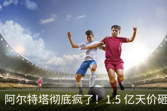 阿尔特塔彻底疯了！1.5 亿天价砸人 + 妥协！阿森纳开出奇葩条款