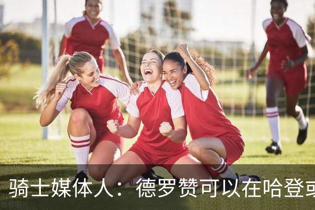 骑士媒体人：德罗赞可以在哈登或米切尔下场时成为第二进攻选择